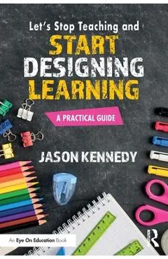 Let's Stop Teaching and Start Designing Learning: A Practical Guide - Jason Kennedy