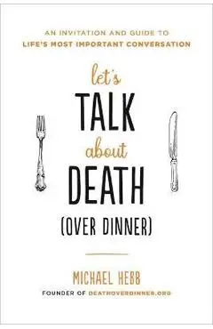 Let's Talk about Death (Over Dinner): An Invitation and Guide to Life's Most Important Conversation - Michael Hebb