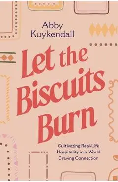 Let the Biscuits Burn: Cultivating Real-Life Hospitality in a World Craving Connection - Abby Kuykendall