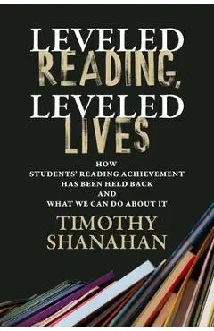 Leveled Reading, Leveled Lives: How Students' Reading Achievement Has Been Held Back and What We Can Do about It - Timothy Shanahan