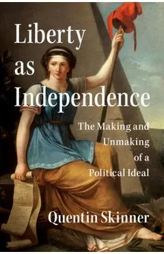 Liberty as Independence: The Making and Unmaking of a Political Ideal - Quentin Skinner