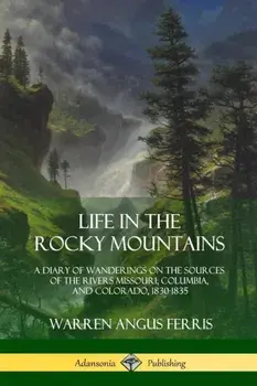 Life in the Rocky Mountains: A Diary of Wanderings on the Sources of the Rivers Missouri, Columbia, and Colorado, 1830-1835/Warren Angus Ferris