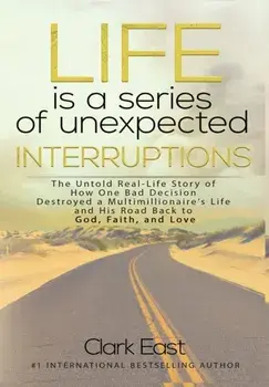 Life is a Series of Unexpected Interruptions: The Untold Real-Life Story of How One Bad Decision Destroyed a Multimillionaires Life and His Road Back/Clark East