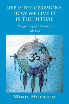 Life Is the Ceremony: How We Live It Is the Ritual - The Journey of a Feminine Shaman, Paperback/Wind Hughes