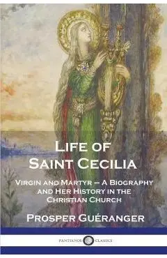 Life of Saint Cecilia, Virgin and Martyr: A Biography and Her History in the Christian Church - Prosper Guéranger