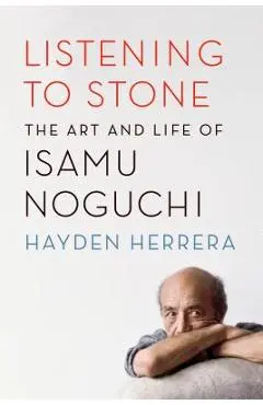 Listening to Stone: The Art and Life of Isamu Noguchi - Hayden Herrera