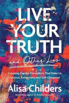 Live Your Truth and Other Lies: Exposing Popular Deceptions That Make Us Anxious, Exhausted, and Self-Obsessed, Paperback/Alisa Childers