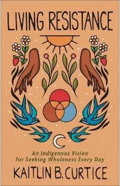 Living Resistance: An Indigenous Vision for Seeking Wholeness Every Day - Kaitlin B. Curtice