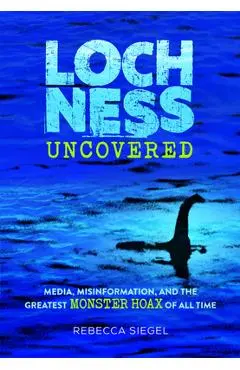 Loch Ness Uncovered: How Fake News Fueled the Greatest Monster Hoax of All Time - Rebecca Siegel