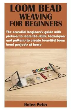 Loom Bead Weaving for Beginners: The essential beginner's guide with pictures to learn the skills, techniques and patterns to create beautiful loom be - Helen Peter