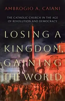 Losing a Kingdom, Gaining the World. The Catholic Church in the Age of Revolution and Democracy, Hardback/***