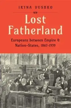 Lost Fatherland. Europeans between Empire and Nation-States, 1867-1939, Hardback/Iryna Vushko