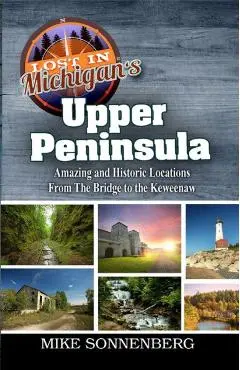 Lost In Michigan's Upper Peninsula: Amazing and Historic Locations from the Bridge to the Keweenaw - Mike Sonnenberg