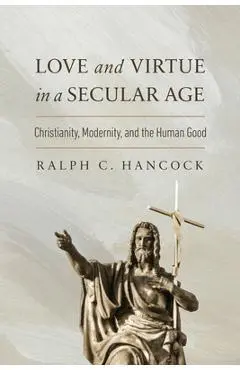 Love and Virtue in a Secular Age: Christianity, Modernity, and the Human Good - Ralph C. Hancock
