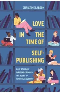 Love in the Time of Self-Publishing: How Romance Writers Changed the Rules of Writing and Success - Christine M. Larson