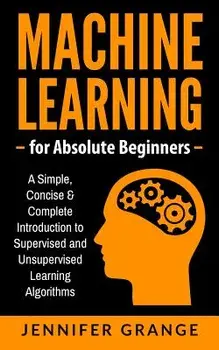 Machine Learning for Absolute Beginners: A Simple, Concise & Complete Introduction to Supervised and Unsupervised Learning Algorithms, Paperback/Jennifer Grange