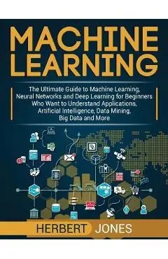Machine Learning: The Ultimate Guide to Machine Learning, Neural Networks and Deep Learning for Beginners Who Want to Understand Applica - Herbert Jones