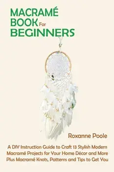Macramé Book for Beginners: A DIY Instruction Guide to Craft 13 Stylish Modern Macramé Projects for Your Home Décor and More Plus Macramé Knots, P/Roxanne Poole