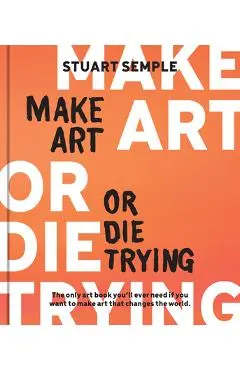 Make Art or Die Trying: The Only Art Book You'll Ever Need If You Want to Make Art That Changes the World - Stuart Semple
