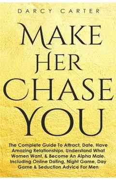 Make Her Chase You: The Complete Guide To Attract, Date, Have Amazing Relationships, Understand What Women Want, & Become An Alpha Male (3 - Darcy Carter