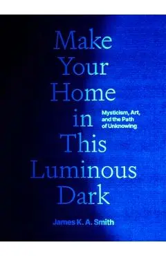 Make Your Home in This Luminous Dark: Mysticism, Art, and the Path of Unknowing - James K. A. Smith
