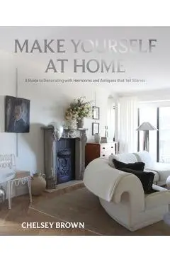 Make Yourself at Home: A Guide to Decorating with Heirlooms and Antiques That Tell Stories - Chelsey Brown