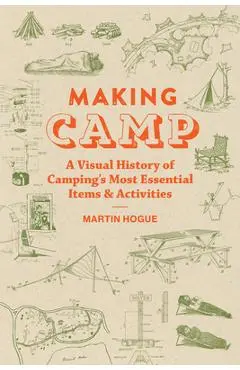 Making Camp: A Visual History of Camping's Most Essential Items and Activities - Martin Hogue