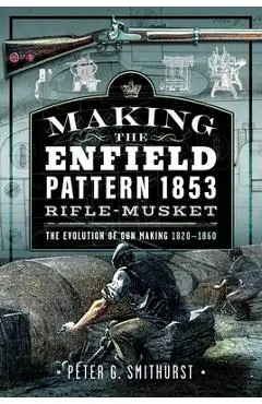 Making the Enfield Pattern 1853 Rifle-Musket: The Evolution of Gun Making, 1820-1860 - Peter G. Smithurst