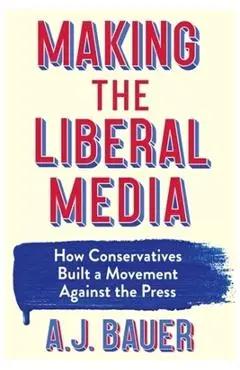 Making the Liberal Media: How Conservatives Built a Movement Against the Press - A. J. Bauer