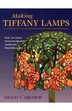 Making Tiffany Lamps: How to Create Museum-Quality Authentic Reproductions - Hugh V. Archer