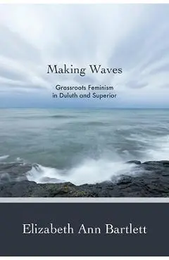 Making Waves: Grassroots Feminism in Duluth and Superior - Elizabeth Ann Bartlett