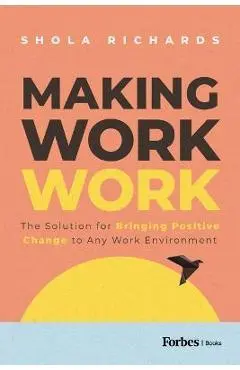 Making Work Work: The Solution for Bringing Positive Change to Any Work Environment - Shola Richards