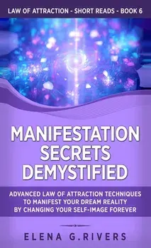 Manifestation Secrets Demystified: Advanced Law of Attraction Techniques to Manifest Your Dream Reality by Changing Your Self-Image Forever/Elena G. Rivers