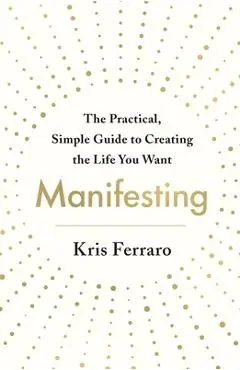 Manifesting: The Practical, Simple Guide to Creating the Life You Want - Kris Ferraro
