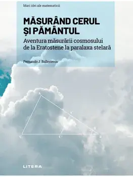 Mari idei ale matematicii. Masurand cerul si pamantul aventura masurarii cosmosului, de la eratostene la paralaxa stelara/Fernando J. Ballesteros