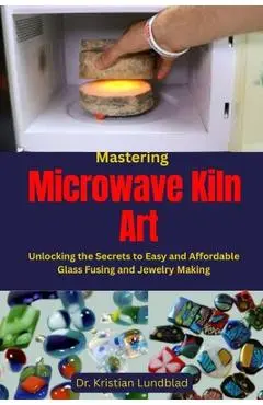 Mastering Microwave Kiln Art: Unlocking the Secrets to Easy and Affordable Glass Fusing and Jewelry Making - Kristian Lundblad