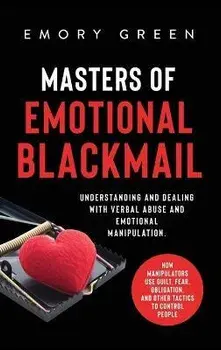 Masters of Emotional Blackmail: Understanding and Dealing with Verbal Abuse and Emotional Manipulation. How Manipulators Use Guilt, Fear, Obligation,/Emory Green