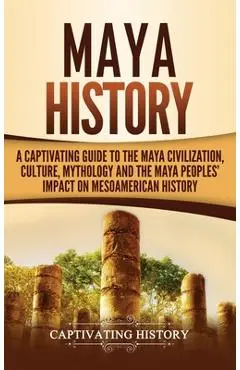 Maya History: A Captivating Guide to the Maya Civilization, Culture, Mythology, and the Maya Peoples' Impact on Mesoamerican History - Captivating History