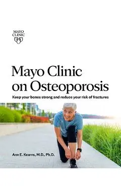Mayo Clinic on Osteoporosis: Keeping Your Bones Healthy and Strong and Reducing the Risk of Fracture - Ann E. Kearns