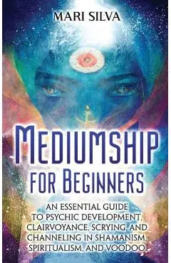Mediumship for Beginners: An Essential Guide to Psychic Development, Clairvoyance, Scrying, and Channeling in Shamanism, Spiritualism, and Voodo - Mari Silva