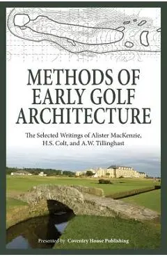 Methods of Early Golf Architecture: The Selected Writings of Alister MacKenzie, H.S. Colt, and A.W. Tillinghast - H. S. Colt