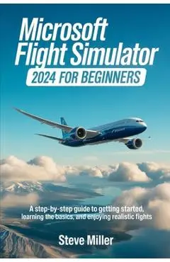 Microsoft Flight Simulator 2024 for Beginers: A Step-By-Step Guide to Getting Started, Learning the Basics, and Enjoying Realistic Flights - Steve Miller