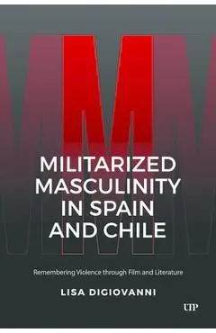 Militarized Masculinity in Spain and Chile: Remembering Violence Through Film and Literature - Lisa Digiovanni