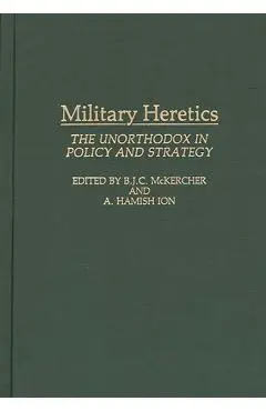 Military Heretics: The Unorthodox in Policy and Strategy - Roch Legault