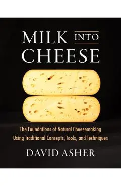 Milk Into Cheese: The Foundations of Natural Cheesemaking Using Traditional Concepts, Tools, and Techniques - David Asher