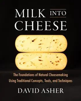 Milk Into Cheese. The Foundations of Natural Cheesemaking Using Traditional Concepts, Tools, and Techniques, Hardback/David Asher