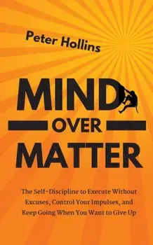 Mind Over Matter: The Self-Discipline to Execute Without Excuses, Control Your Impulses, and Keep Going When You Want to Give Up/Peter Hollins
