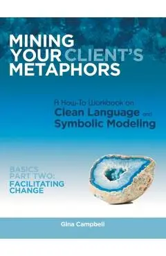 Mining Your Client's Metaphors: A How-To Workbook on Clean Language and Symbolic Modeling, Basics Part Ii: Facilitating Change - Gina Campbell