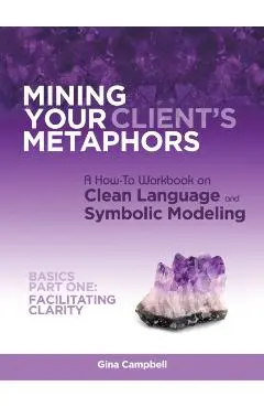 Mining Your Client's Metaphors: A How-To Workbook on Clean Language and Symbolic Modeling, Basics Part I: Facilitating Clarity - Gina Campbell