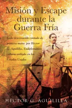 Misión y Escape durante la Guerra Fría: Lado desconocido contado de primera mano por Héctor G. Aguililla Exdiplomático cubano exiliado en los Estados/Héctor G. Aguililla